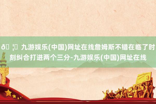 🦄九游娱乐(中国)网址在线詹姆斯不错在临了时刻纠合打进两个三分-九游娱乐(中国)网址在线