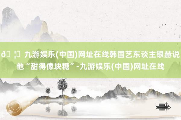 🦄九游娱乐(中国)网址在线韩国艺东谈主银赫说他“甜得像块糖”-九游娱乐(中国)网址在线