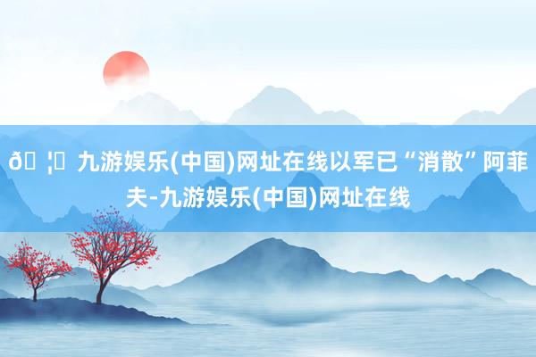 🦄九游娱乐(中国)网址在线以军已“消散”阿菲夫-九游娱乐(中国)网址在线