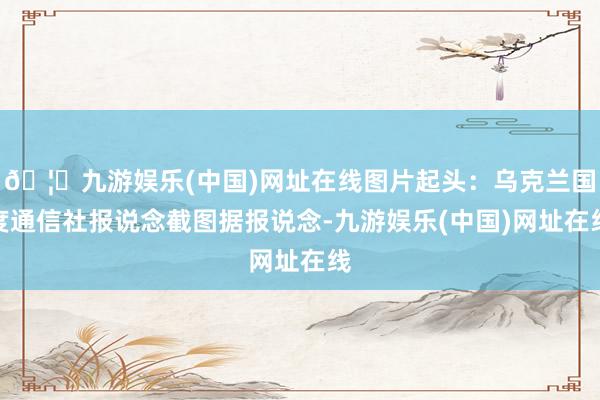 🦄九游娱乐(中国)网址在线图片起头：乌克兰国度通信社报说念截图据报说念-九游娱乐(中国)网址在线