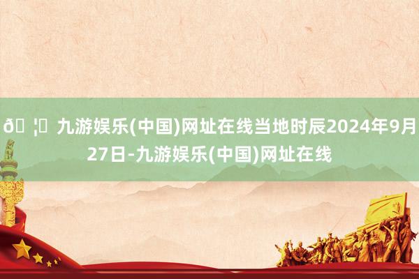 🦄九游娱乐(中国)网址在线当地时辰2024年9月27日-九游娱乐(中国)网址在线