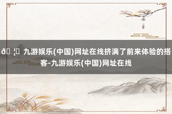 🦄九游娱乐(中国)网址在线挤满了前来体验的搭客-九游娱乐(中国)网址在线