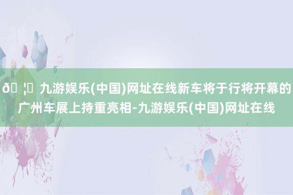 🦄九游娱乐(中国)网址在线新车将于行将开幕的广州车展上持重亮相-九游娱乐(中国)网址在线