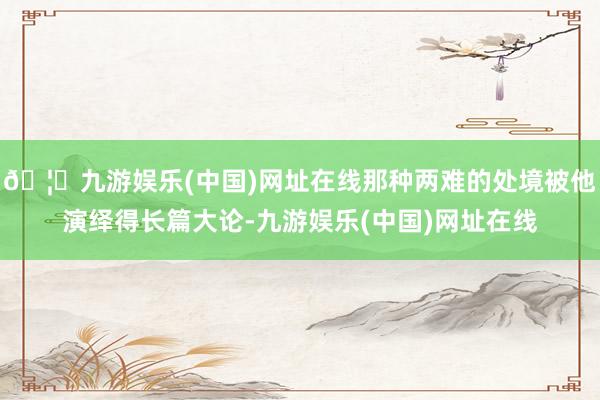 🦄九游娱乐(中国)网址在线那种两难的处境被他演绎得长篇大论-九游娱乐(中国)网址在线
