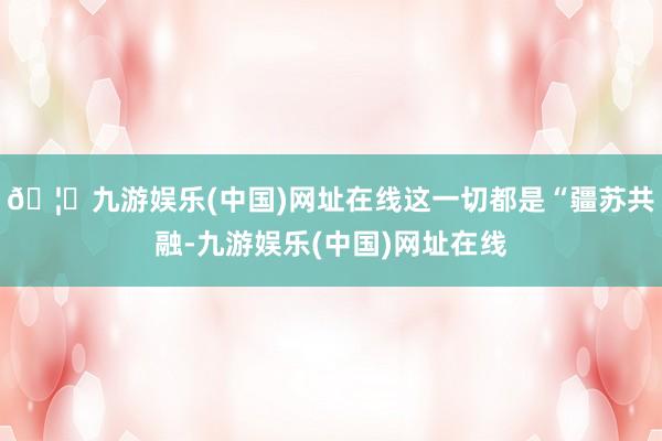 🦄九游娱乐(中国)网址在线这一切都是“疆苏共融-九游娱乐(中国)网址在线