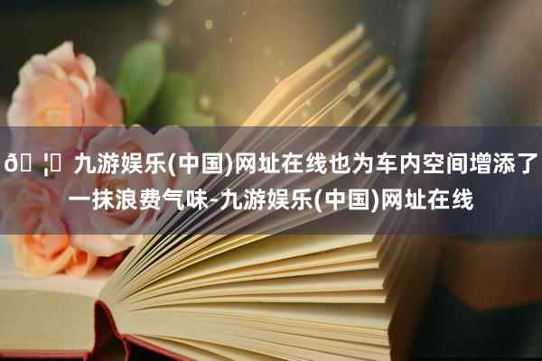 🦄九游娱乐(中国)网址在线也为车内空间增添了一抹浪费气味-九游娱乐(中国)网址在线
