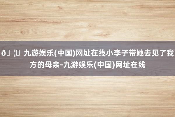 🦄九游娱乐(中国)网址在线小李子带她去见了我方的母亲-九游娱乐(中国)网址在线