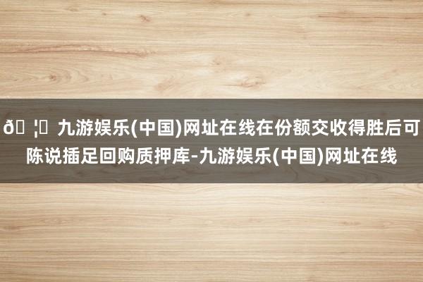 🦄九游娱乐(中国)网址在线在份额交收得胜后可陈说插足回购质押库-九游娱乐(中国)网址在线