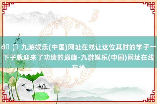 🦄九游娱乐(中国)网址在线让这位其时的学子一下子就迎来了功绩的巅峰-九游娱乐(中国)网址在线