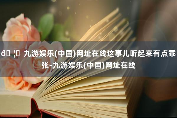 🦄九游娱乐(中国)网址在线这事儿听起来有点乖张-九游娱乐(中国)网址在线