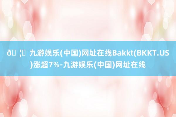 🦄九游娱乐(中国)网址在线Bakkt(BKKT.US)涨超7%-九游娱乐(中国)网址在线