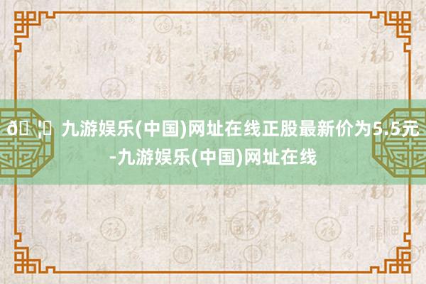 🦄九游娱乐(中国)网址在线正股最新价为5.5元-九游娱乐(中国)网址在线