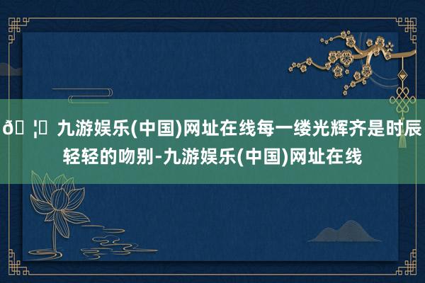 🦄九游娱乐(中国)网址在线每一缕光辉齐是时辰轻轻的吻别-九游娱乐(中国)网址在线