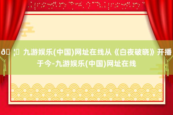 🦄九游娱乐(中国)网址在线从《白夜破晓》开播于今-九游娱乐(中国)网址在线