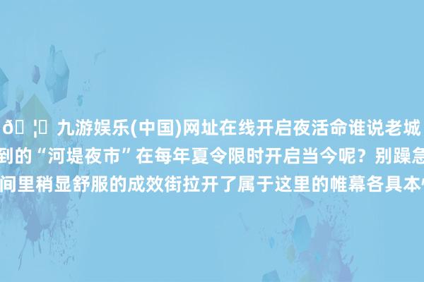 🦄九游娱乐(中国)网址在线开启夜活命谁说老城莫得夜活命？节目中提到的“河堤夜市”在每年夏令限时开启当今呢？别躁急！视野从河堤上移日间里稍显舒服的成效街拉开了属于这里的帷幕各具本性的街头小吃累积悲欢聚散 香气扑鼻缙云本性的瘦肉丸火出圈的酸菜饼还有夜市标配淀粉肠、烧烤循着香气从街头到巷尾边吃边逛烟火气和吆喝声交杂哪怕是天渐转凉这里依旧是东说念主声烦扰 如火如荼填饱每一个途经空瘪的肚子夜深静默的老城只消