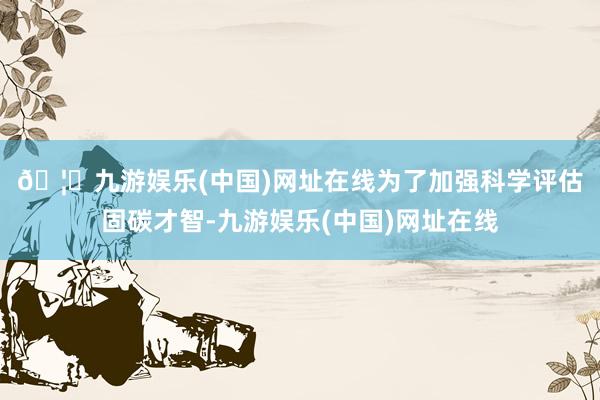 🦄九游娱乐(中国)网址在线 为了加强科学评估固碳才智-九游娱乐(中国)网址在线