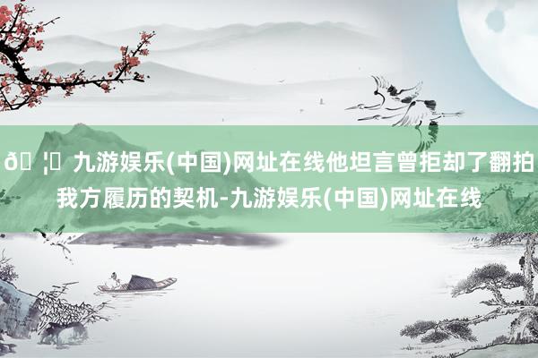 🦄九游娱乐(中国)网址在线他坦言曾拒却了翻拍我方履历的契机-九游娱乐(中国)网址在线