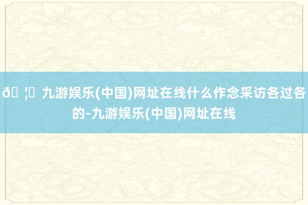 🦄九游娱乐(中国)网址在线什么作念采访各过各的-九游娱乐(中国)网址在线