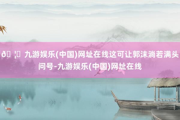🦄九游娱乐(中国)网址在线这可让郭沫淌若满头问号-九游娱乐(中国)网址在线
