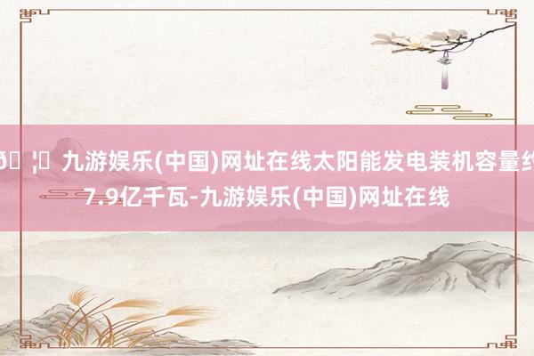 🦄九游娱乐(中国)网址在线太阳能发电装机容量约7.9亿千瓦-九游娱乐(中国)网址在线