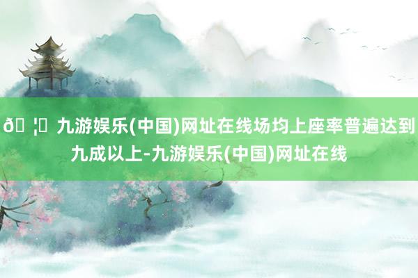 🦄九游娱乐(中国)网址在线场均上座率普遍达到九成以上-九游娱乐(中国)网址在线