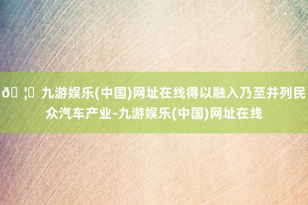 🦄九游娱乐(中国)网址在线得以融入乃至并列民众汽车产业-九游娱乐(中国)网址在线