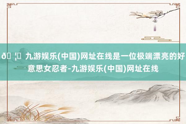 🦄九游娱乐(中国)网址在线是一位极端漂亮的好意思女忍者-九游娱乐(中国)网址在线