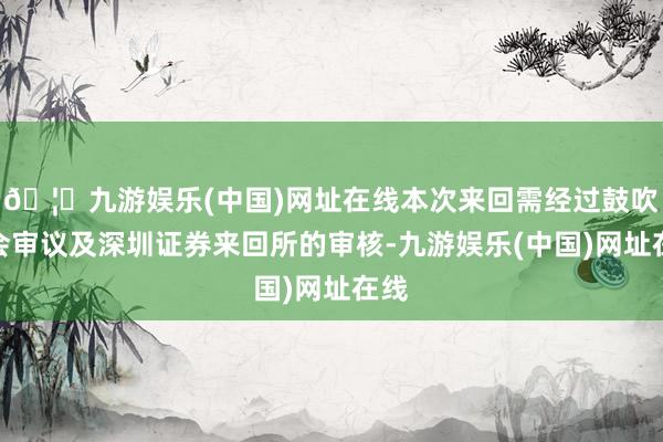 🦄九游娱乐(中国)网址在线本次来回需经过鼓吹大会审议及深圳证券来回所的审核-九游娱乐(中国)网址在线