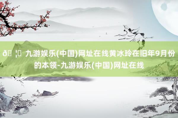 🦄九游娱乐(中国)网址在线黄冰玲在旧年9月份的本领-九游娱乐(中国)网址在线