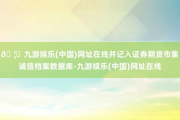 🦄九游娱乐(中国)网址在线并记入证券期货市集诚信档案数据库-九游娱乐(中国)网址在线