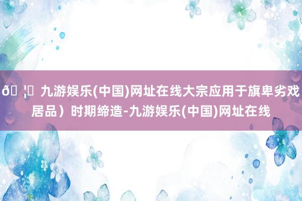🦄九游娱乐(中国)网址在线大宗应用于旗卑劣戏居品）时期缔造-九游娱乐(中国)网址在线