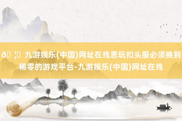 🦄九游娱乐(中国)网址在线思玩扣头服必须换到稀零的游戏平台-九游娱乐(中国)网址在线