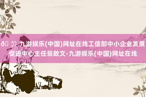 🦄九游娱乐(中国)网址在线工信部中小企业发展促进中心主任翁啟文-九游娱乐(中国)网址在线