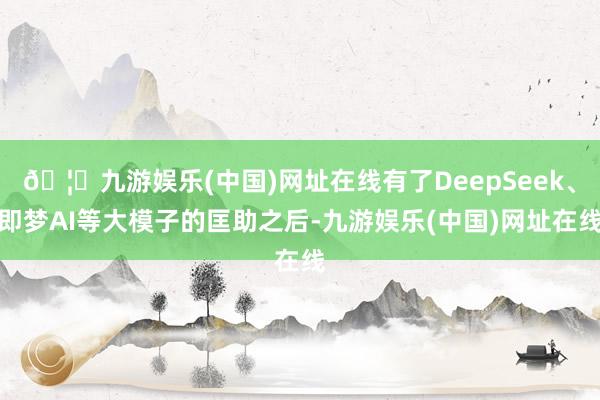 🦄九游娱乐(中国)网址在线有了DeepSeek、即梦AI等大模子的匡助之后-九游娱乐(中国)网址在线