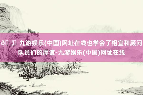 🦄九游娱乐(中国)网址在线也学会了相宜和顾问队员们的厚谊-九游娱乐(中国)网址在线