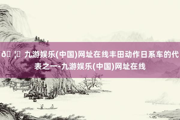 🦄九游娱乐(中国)网址在线丰田动作日系车的代表之一-九游娱乐(中国)网址在线