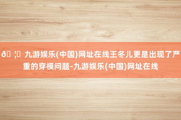 🦄九游娱乐(中国)网址在线王冬儿更是出现了严重的穿模问题-九游娱乐(中国)网址在线