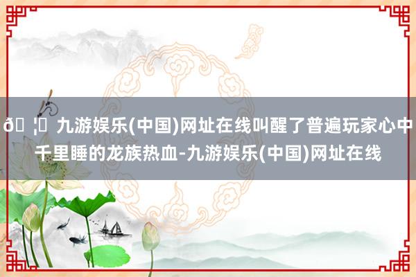 🦄九游娱乐(中国)网址在线叫醒了普遍玩家心中千里睡的龙族热血-九游娱乐(中国)网址在线