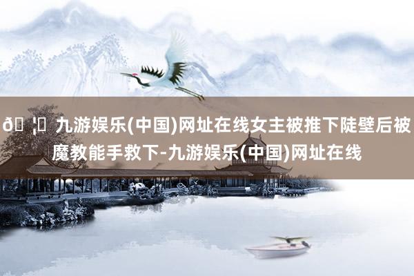 🦄九游娱乐(中国)网址在线女主被推下陡壁后被魔教能手救下-九游娱乐(中国)网址在线