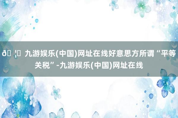 🦄九游娱乐(中国)网址在线好意思方所谓“平等关税”-九游娱乐(中国)网址在线