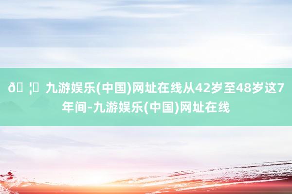🦄九游娱乐(中国)网址在线从42岁至48岁这7年间-九游娱乐(中国)网址在线