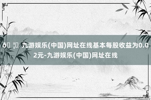 🦄九游娱乐(中国)网址在线基本每股收益为0.02元-九游娱乐(中国)网址在线