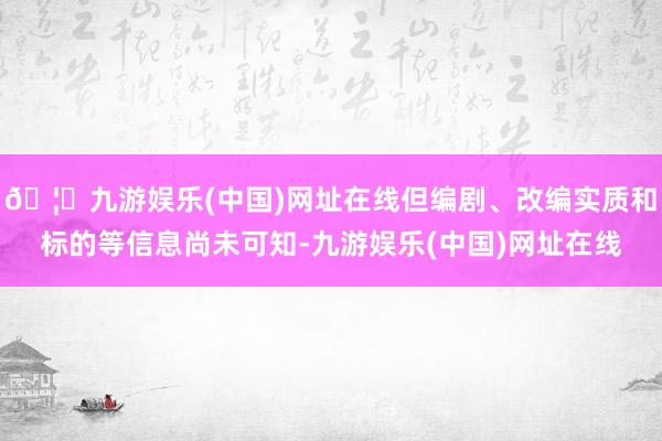 🦄九游娱乐(中国)网址在线但编剧、改编实质和标的等信息尚未可知-九游娱乐(中国)网址在线