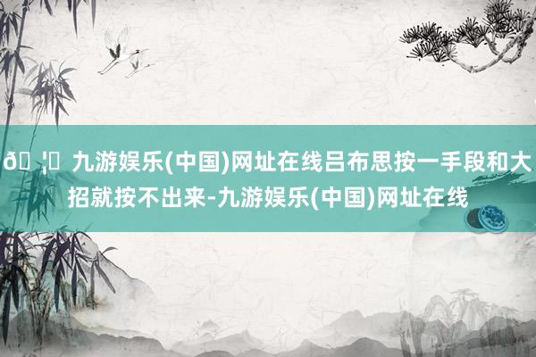 🦄九游娱乐(中国)网址在线吕布思按一手段和大招就按不出来-九游娱乐(中国)网址在线