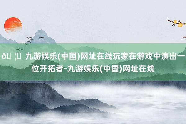 🦄九游娱乐(中国)网址在线玩家在游戏中演出一位开拓者-九游娱乐(中国)网址在线