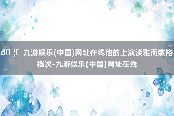 🦄九游娱乐(中国)网址在线他的上演淡雅而敷裕档次-九游娱乐(中国)网址在线