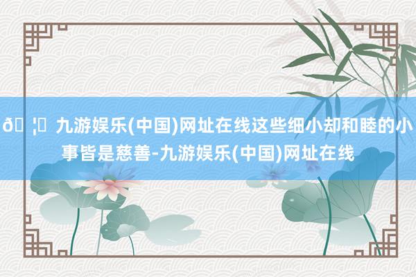 🦄九游娱乐(中国)网址在线这些细小却和睦的小事皆是慈善-九游娱乐(中国)网址在线