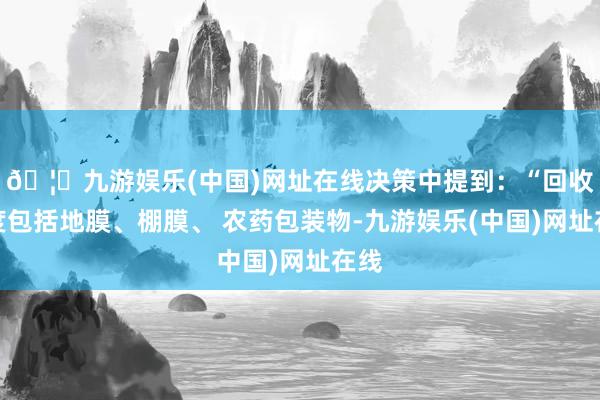🦄九游娱乐(中国)网址在线决策中提到：“回收限度包括地膜、棚膜、 农药包装物-九游娱乐(中国)网址在线