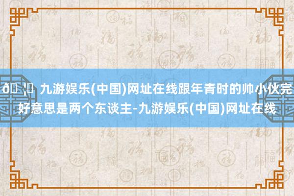 🦄九游娱乐(中国)网址在线跟年青时的帅小伙完好意思是两个东谈主-九游娱乐(中国)网址在线