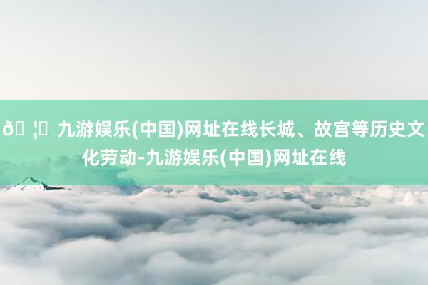 🦄九游娱乐(中国)网址在线长城、故宫等历史文化劳动-九游娱乐(中国)网址在线